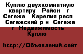 Куплю двухкомнатную квартиру › Район ­ г. Сегежа - Карелия респ., Сегежский р-н, Сегежа г. Недвижимость » Куплю   